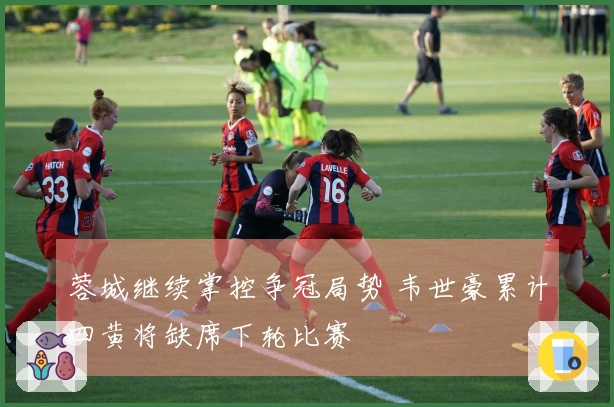 蓉城继续掌控争冠局势 韦世豪累计四黄将缺席下轮比赛